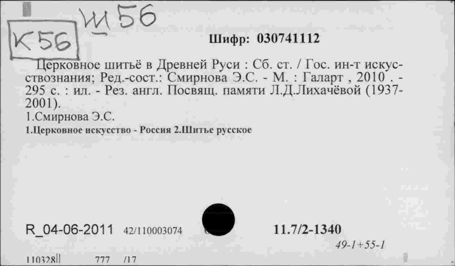 ﻿K5G
Шифр: 030741112
Церковное шитьё в Древней Руси : Сб. ст. / Гос. ин-т искусствознания; Ред.-сост.: Смирнова Э.С. - М. : Галарт , 2010 . -295 с. : ил. - Рез. англ. Посвящ. памяти Л.Д.Лихачёвой (1937-2001).
1.Смирнова Э.С.
1.Церковное искусство - Россия 2.Шитье русское
R_04-06-201 1 42/110003074
11032ЯІІ	777	/17
11.7/2-1340
49-1+55-1